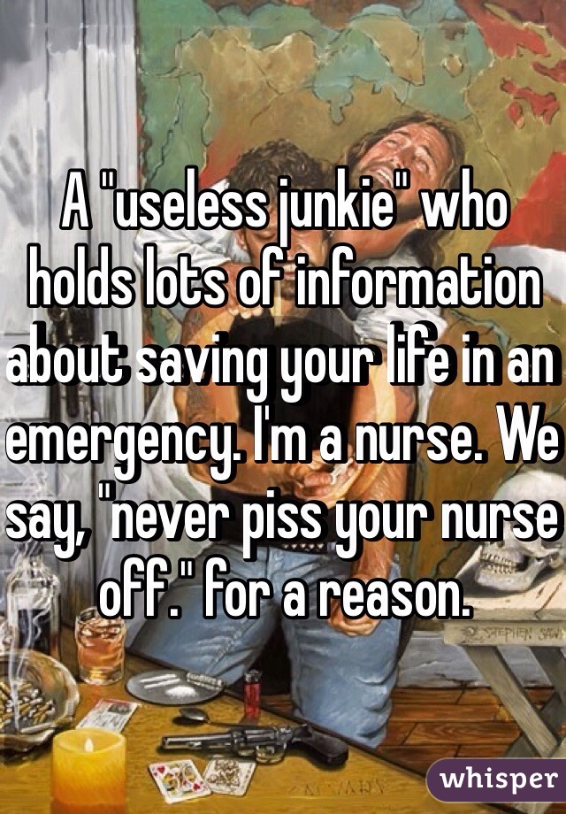 A "useless junkie" who holds lots of information about saving your life in an emergency. I'm a nurse. We say, "never piss your nurse off." for a reason.