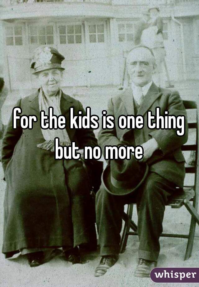 for the kids is one thing but no more 