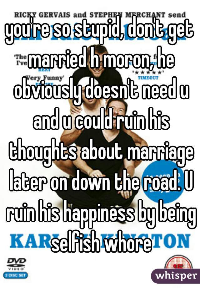 you're so stupid, don't get married h moron, he obviously doesn't need u and u could ruin his thoughts about marriage later on down the road. U ruin his happiness by being selfish whore