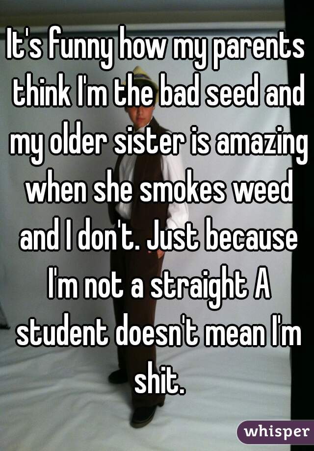 It's funny how my parents think I'm the bad seed and my older sister is amazing when she smokes weed and I don't. Just because I'm not a straight A student doesn't mean I'm shit.

