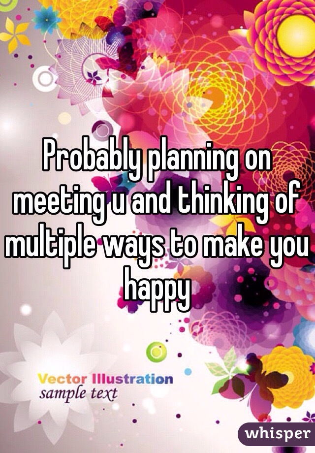 Probably planning on meeting u and thinking of multiple ways to make you happy