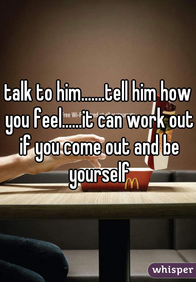 talk to him.......tell him how you feel......it can work out if you come out and be yourself