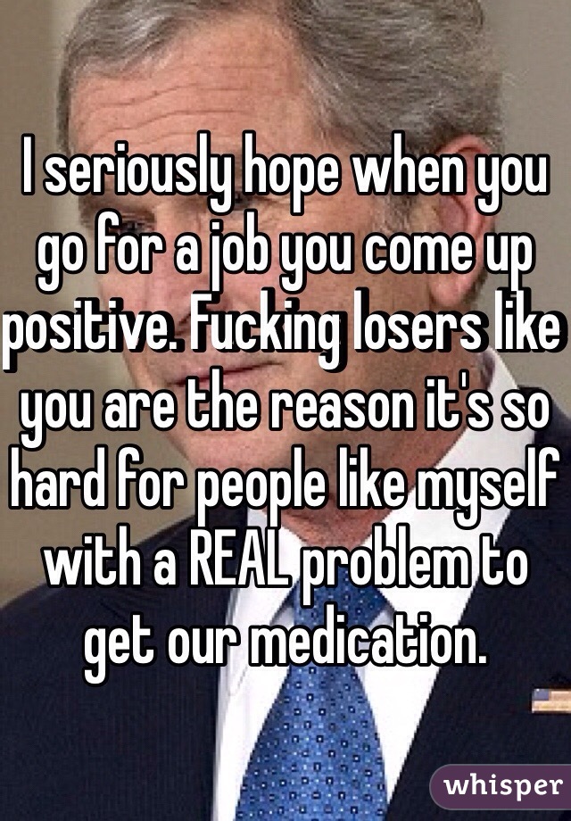 I seriously hope when you go for a job you come up positive. Fucking losers like you are the reason it's so hard for people like myself with a REAL problem to get our medication.