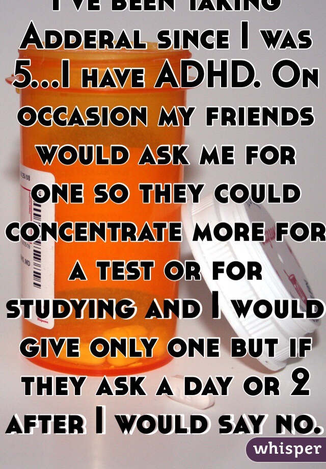 I've been taking Adderal since I was 5...I have ADHD. On occasion my friends would ask me for one so they could concentrate more for a test or for studying and I would give only one but if they ask a day or 2 after I would say no. 