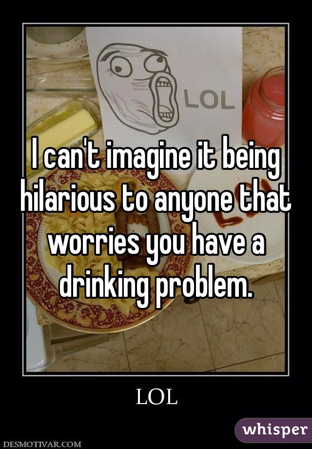 I can't imagine it being hilarious to anyone that worries you have a drinking problem.