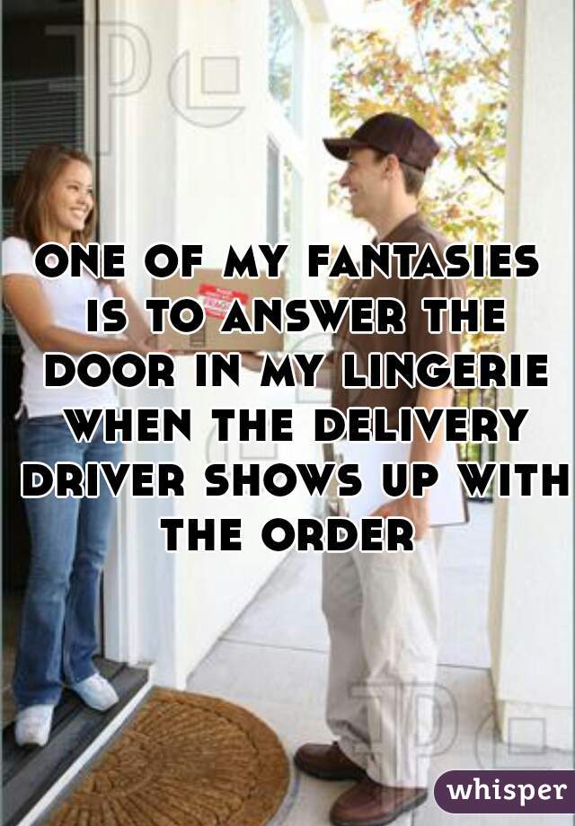 one of my fantasies is to answer the door in my lingerie when the delivery driver shows up with the order 
