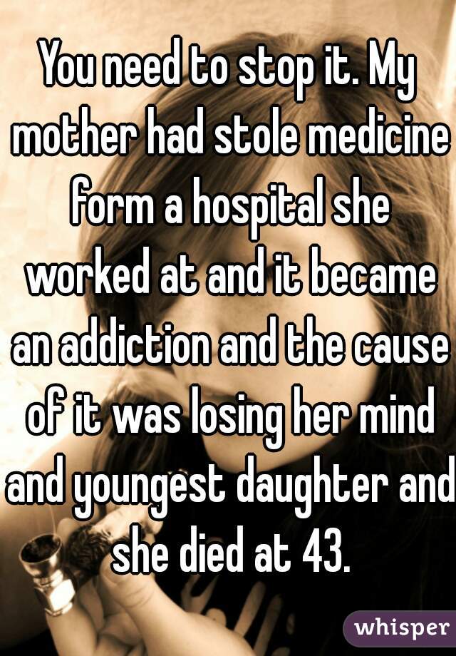 You need to stop it. My mother had stole medicine form a hospital she worked at and it became an addiction and the cause of it was losing her mind and youngest daughter and she died at 43.