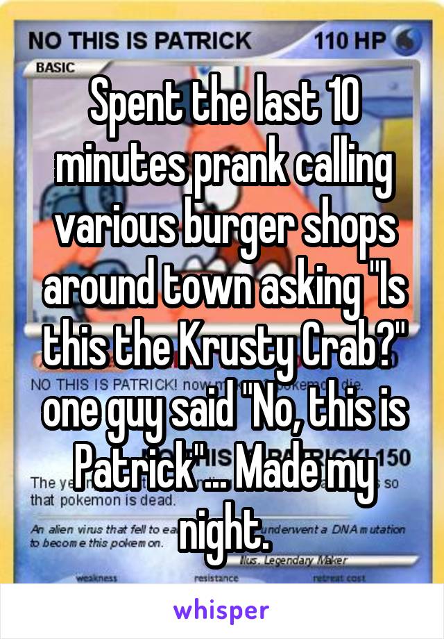 Spent the last 10 minutes prank calling various burger shops around town asking "Is this the Krusty Crab?" one guy said "No, this is Patrick"... Made my night.