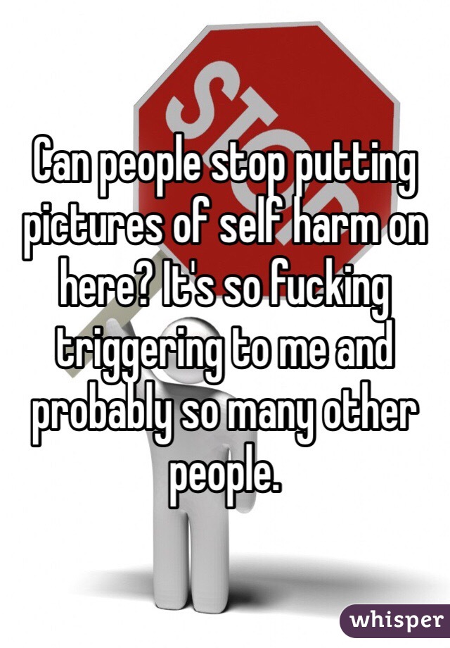Can people stop putting pictures of self harm on here? It's so fucking triggering to me and probably so many other people. 