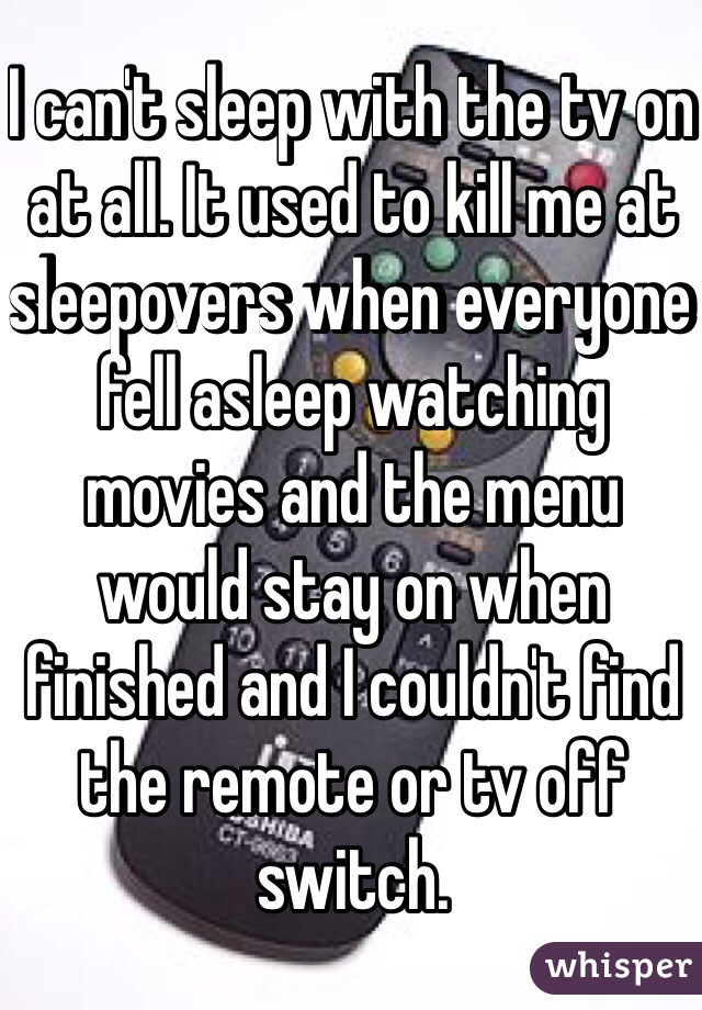 I can't sleep with the tv on at all. It used to kill me at sleepovers when everyone fell asleep watching movies and the menu would stay on when finished and I couldn't find the remote or tv off switch. 