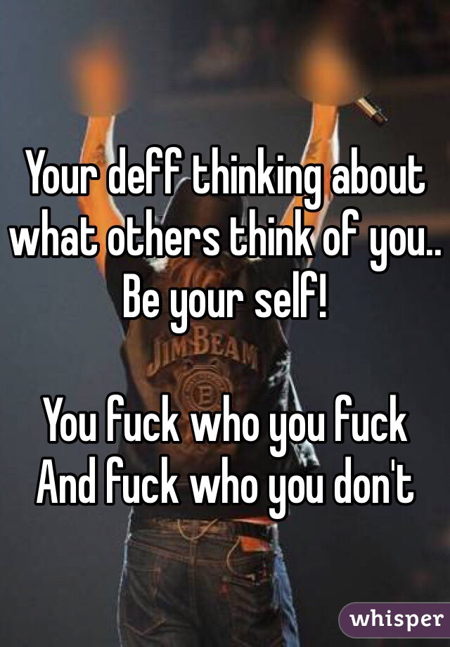 Your deff thinking about what others think of you.. 
Be your self!

You fuck who you fuck
And fuck who you don't