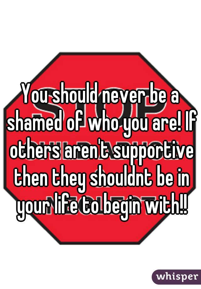 You should never be a shamed of who you are! If others aren't supportive then they shouldnt be in your life to begin with!!