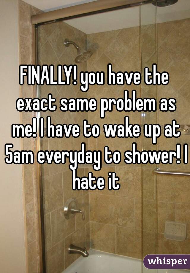 FINALLY! you have the exact same problem as me! I have to wake up at 5am everyday to shower! I hate it