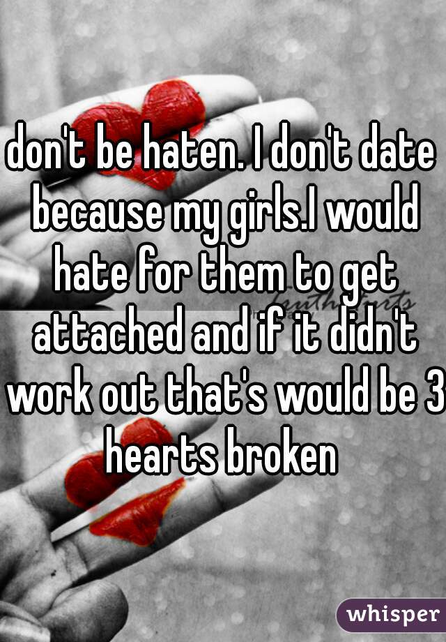don't be haten. I don't date because my girls.I would hate for them to get attached and if it didn't work out that's would be 3 hearts broken 
