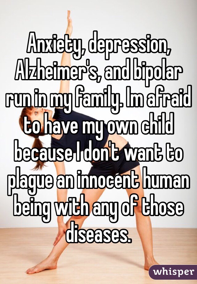 Anxiety, depression, Alzheimer's, and bipolar run in my family. Im afraid to have my own child because I don't want to plague an innocent human being with any of those diseases. 