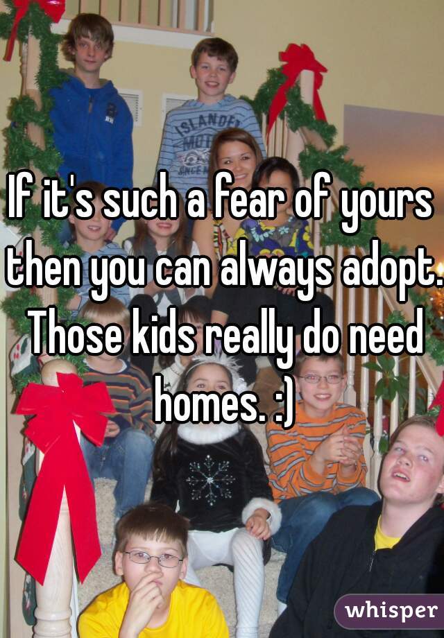 If it's such a fear of yours then you can always adopt. Those kids really do need homes. :)