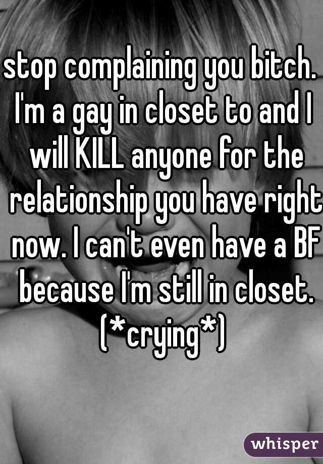 stop complaining you bitch. 
I'm a gay in closet to and I will KILL anyone for the relationship you have right now. I can't even have a BF because I'm still in closet. (*crying*) 