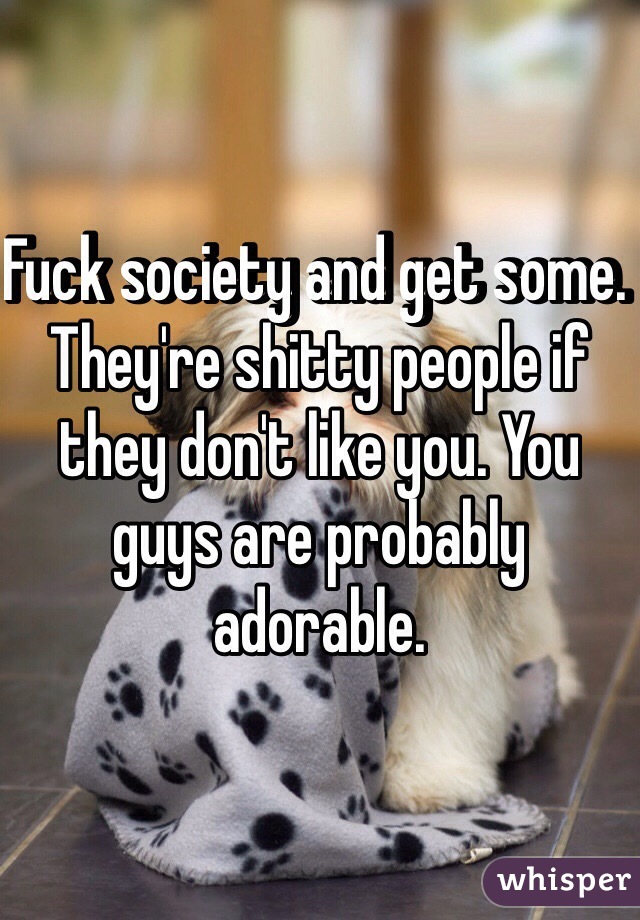 Fuck society and get some. They're shitty people if they don't like you. You guys are probably adorable. 