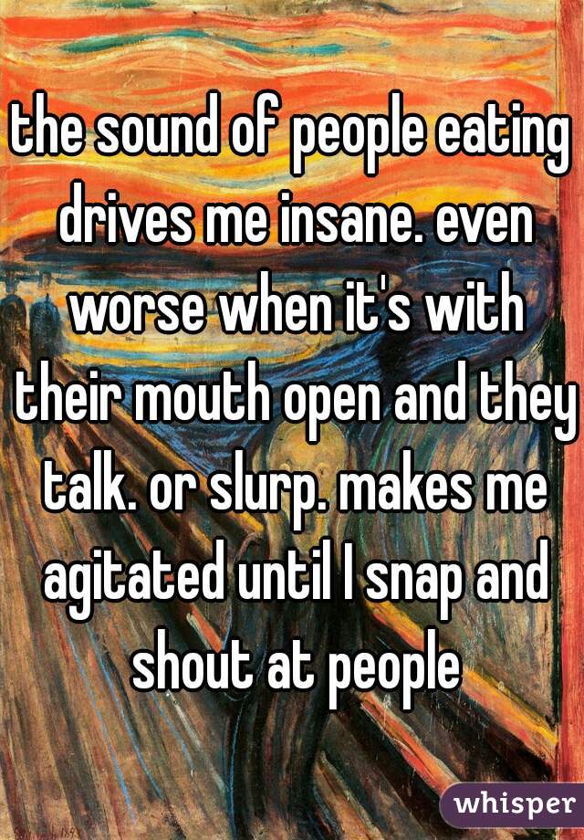 the sound of people eating drives me insane. even worse when it's with their mouth open and they talk. or slurp. makes me agitated until I snap and shout at people