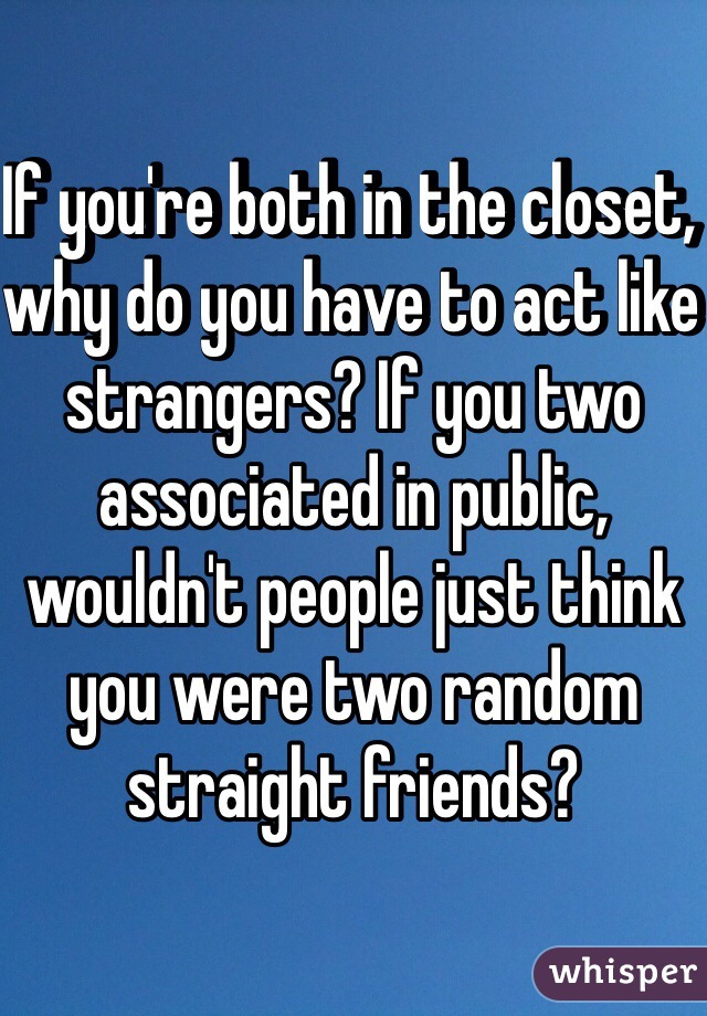 If you're both in the closet, why do you have to act like strangers? If you two associated in public, wouldn't people just think you were two random straight friends? 