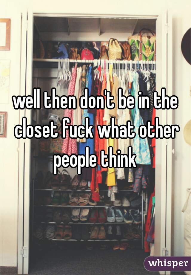 well then don't be in the closet fuck what other people think 