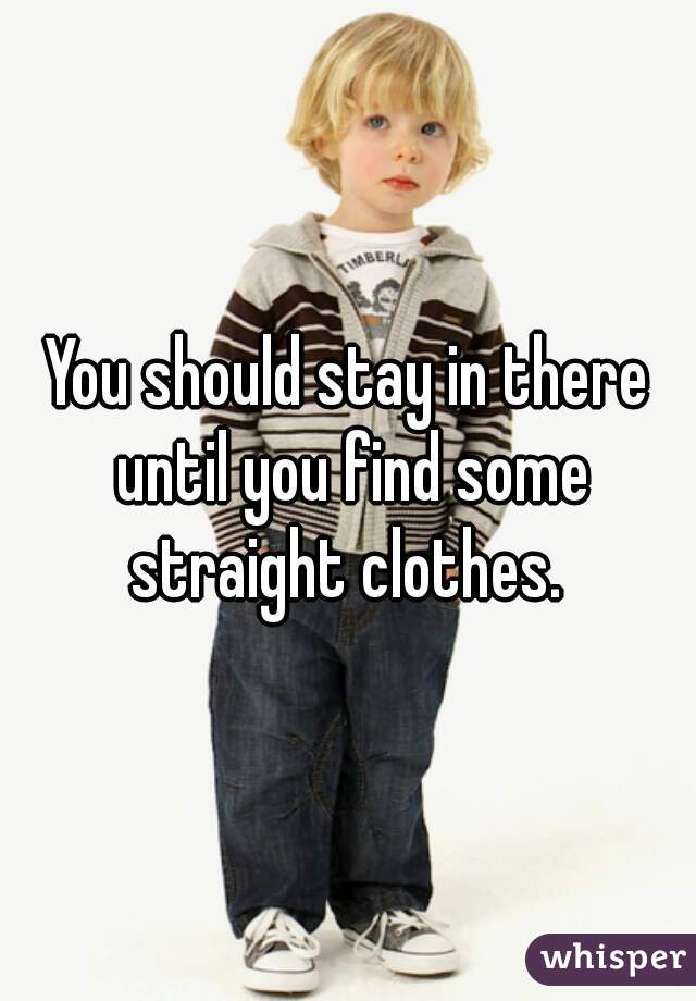 You should stay in there until you find some straight clothes. 
