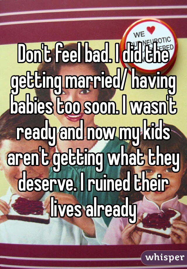 Don't feel bad. I did the getting married/ having babies too soon. I wasn't ready and now my kids aren't getting what they deserve. I ruined their lives already
