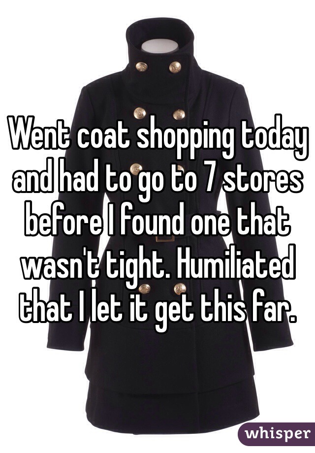 Went coat shopping today and had to go to 7 stores before I found one that wasn't tight. Humiliated that I let it get this far. 