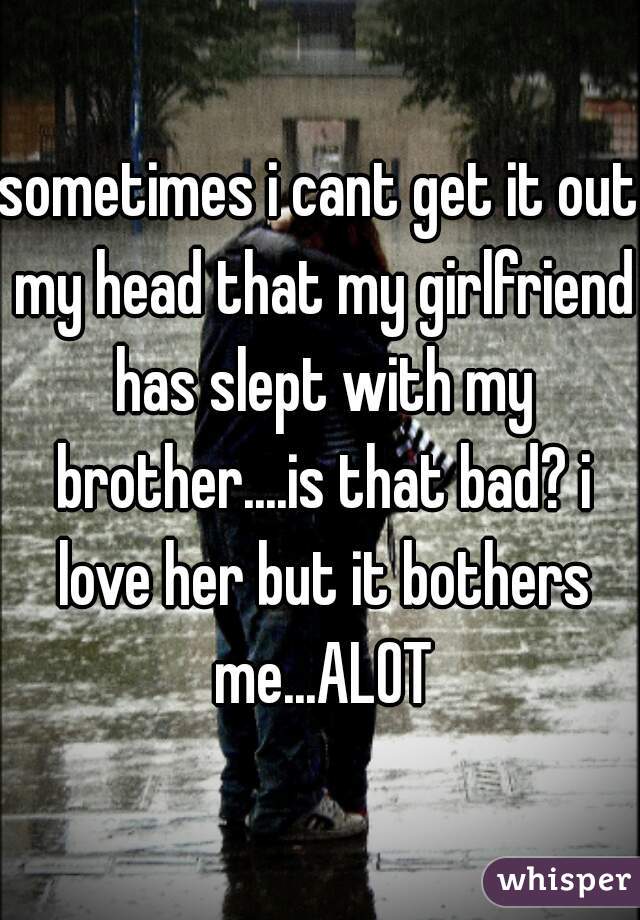 sometimes i cant get it out my head that my girlfriend has slept with my brother....is that bad? i love her but it bothers me...ALOT