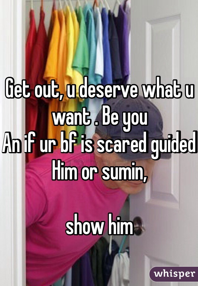 Get out, u deserve what u want . Be you 
An if ur bf is scared guided 
Him or sumin, 

show him 
