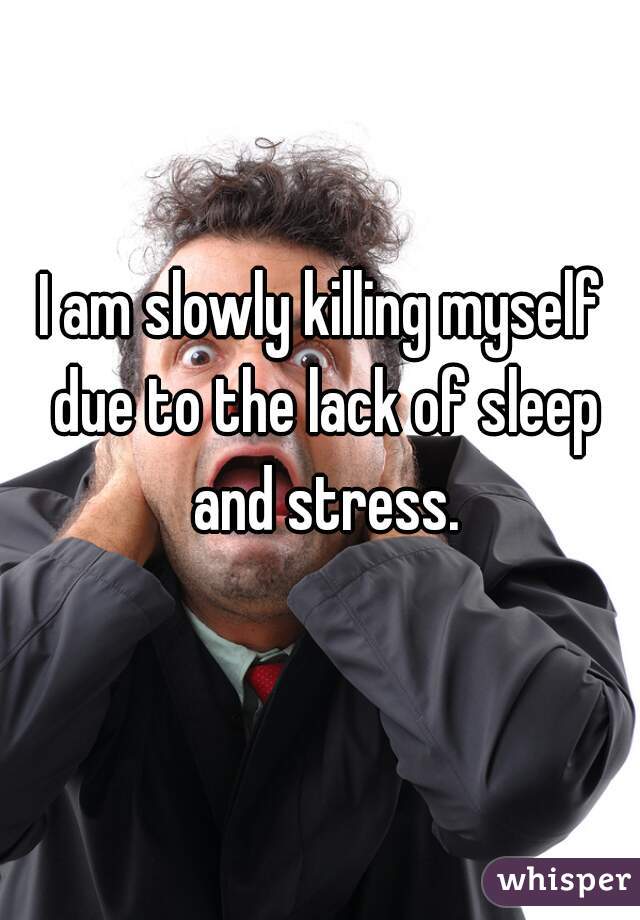 I am slowly killing myself due to the lack of sleep and stress.
