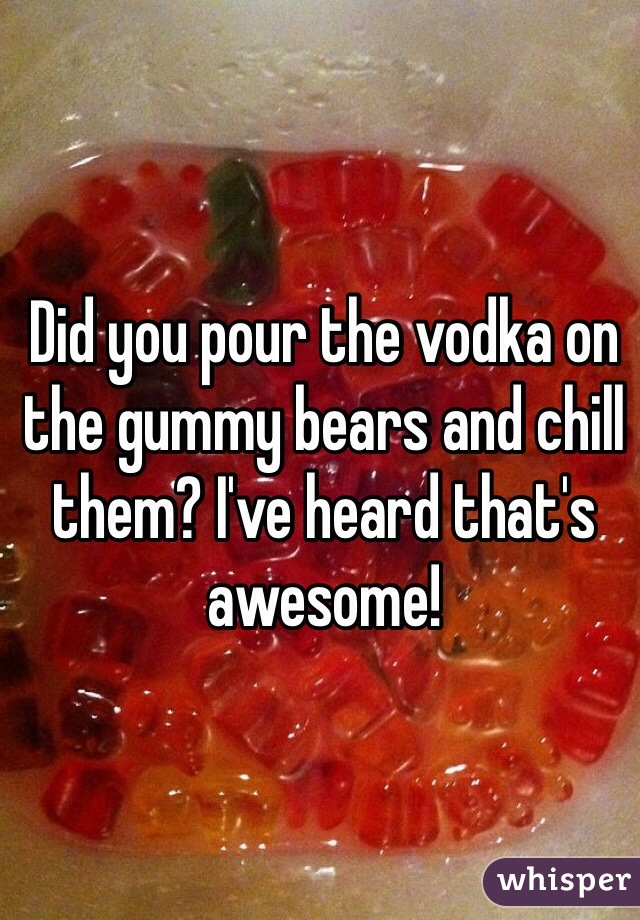 Did you pour the vodka on the gummy bears and chill them? I've heard that's awesome!