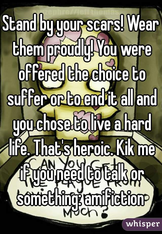 Stand by your scars! Wear them proudly! You were offered the choice to suffer or to end it all and you chose to live a hard life. That's heroic. Kik me if you need to talk or something: amifiction 