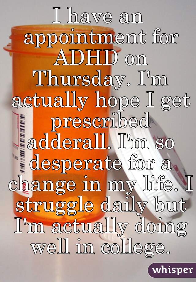 I have an appointment for ADHD on Thursday. I'm actually hope I get prescribed adderall. I'm so desperate for a change in my life. I struggle daily but I'm actually doing well in college.