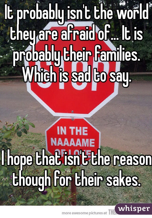 It probably isn't the world they are afraid of... It is probably their families. Which is sad to say.



I hope that isn't the reason though for their sakes.