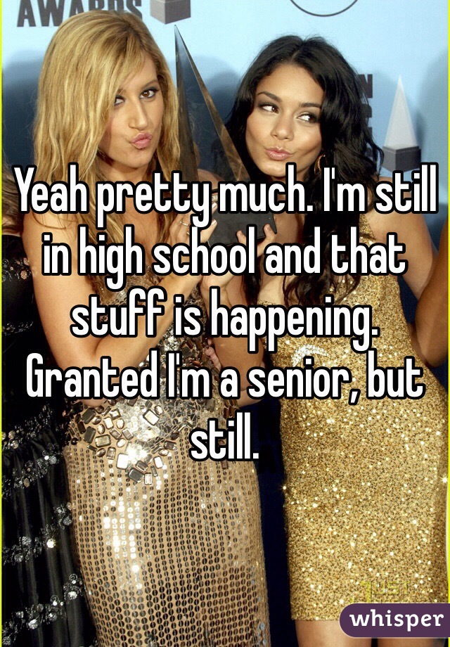 Yeah pretty much. I'm still in high school and that stuff is happening. Granted I'm a senior, but still. 