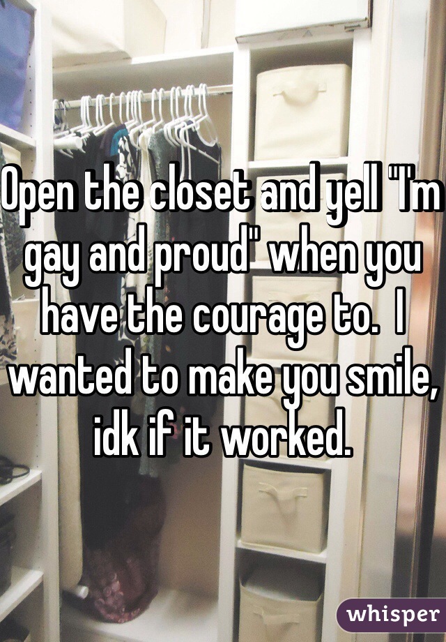 Open the closet and yell "I'm gay and proud" when you have the courage to.  I wanted to make you smile, idk if it worked. 