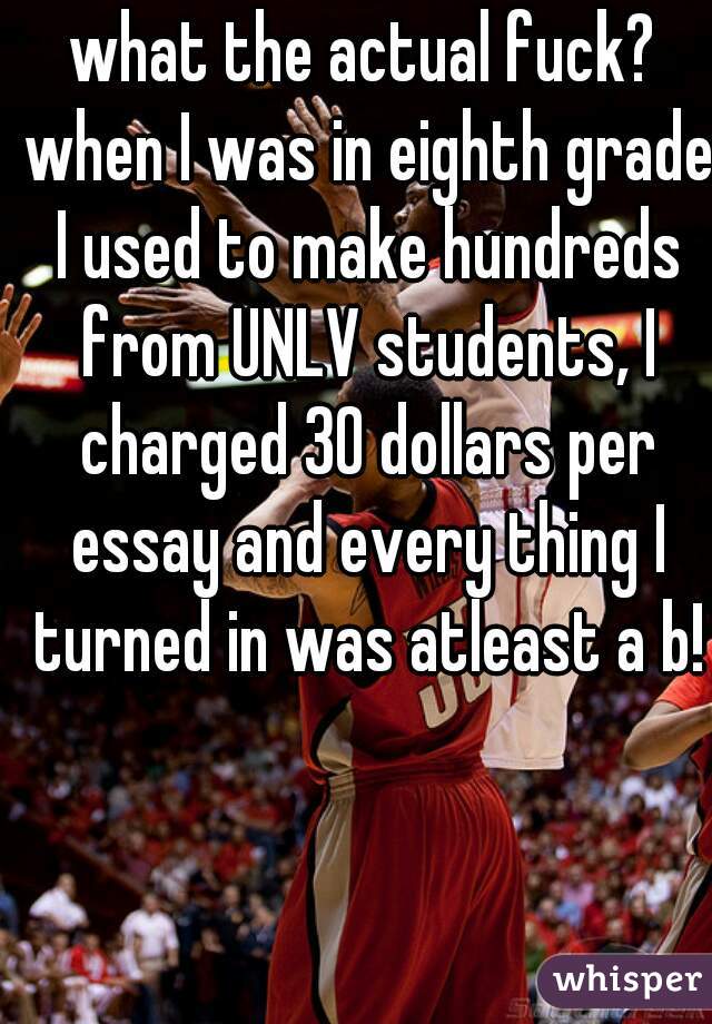 what the actual fuck? when I was in eighth grade I used to make hundreds from UNLV students, I charged 30 dollars per essay and every thing I turned in was atleast a b!