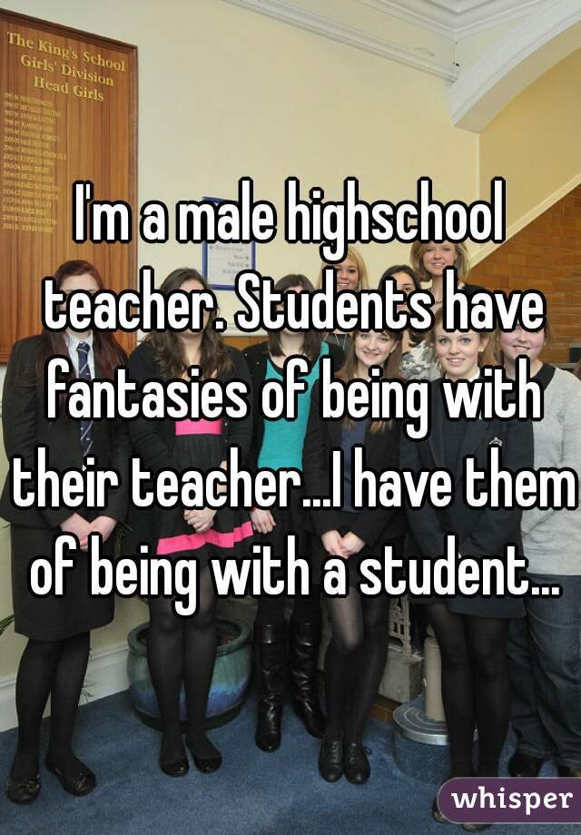 I'm a male highschool teacher. Students have fantasies of being with their teacher...I have them of being with a student...