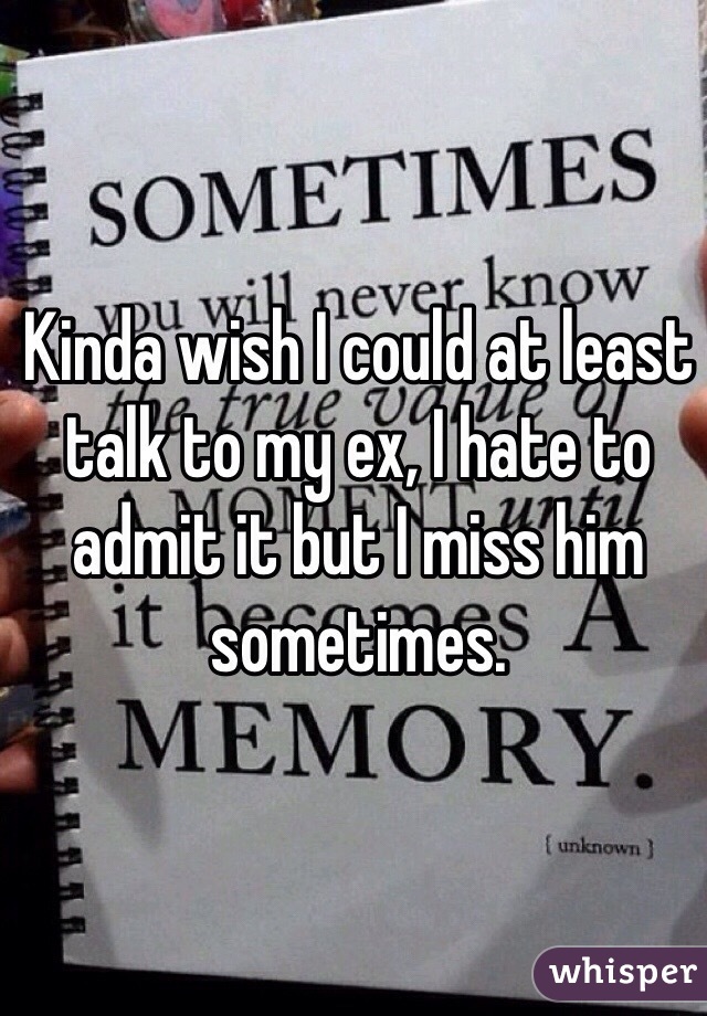 Kinda wish I could at least talk to my ex, I hate to admit it but I miss him sometimes. 