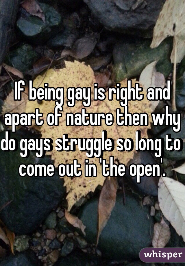 If being gay is right and apart of nature then why do gays struggle so long to come out in 'the open'. 
