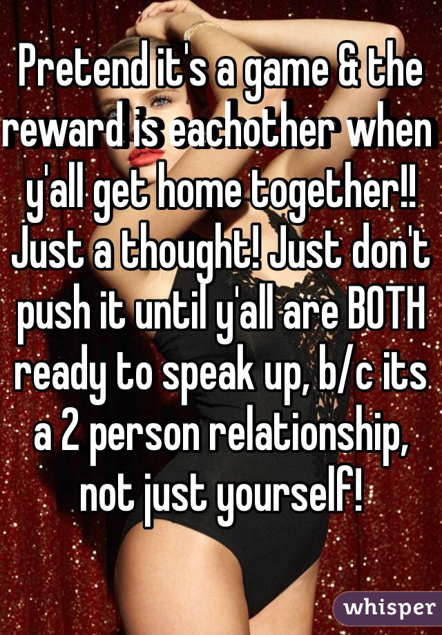 Pretend it's a game & the reward is eachother when y'all get home together!! Just a thought! Just don't push it until y'all are BOTH ready to speak up, b/c its a 2 person relationship, not just yourself! 