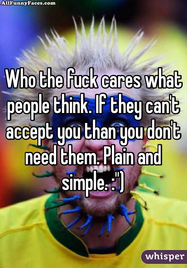 Who the fuck cares what people think. If they can't accept you than you don't need them. Plain and simple. :")