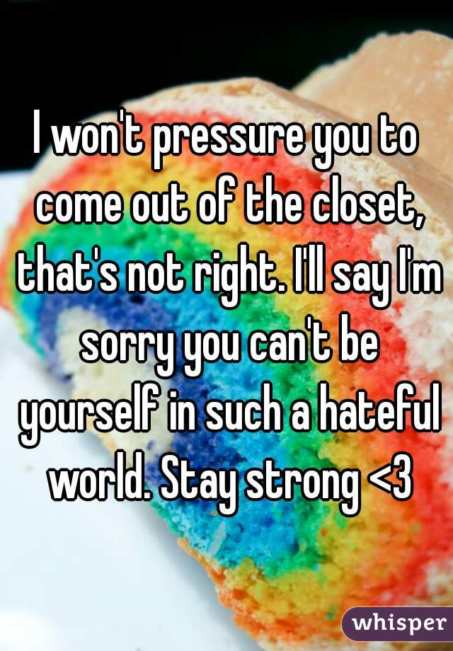 I won't pressure you to come out of the closet, that's not right. I'll say I'm sorry you can't be yourself in such a hateful world. Stay strong <3