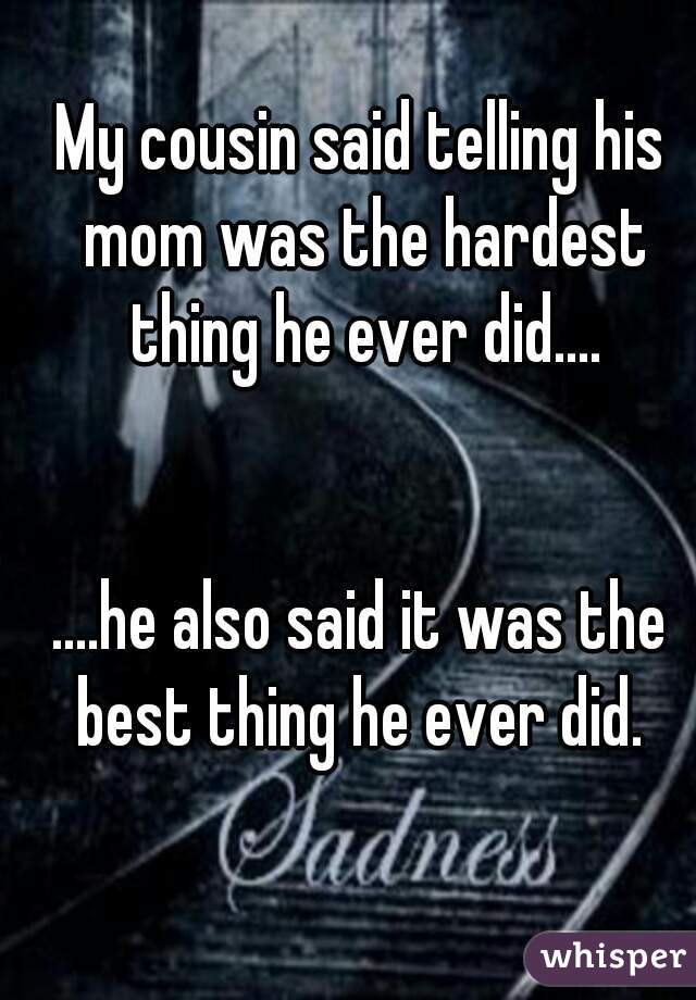 My cousin said telling his mom was the hardest thing he ever did....


....he also said it was the best thing he ever did. 