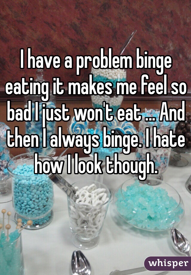 I have a problem binge eating it makes me feel so bad I just won't eat ... And then I always binge. I hate how I look though. 