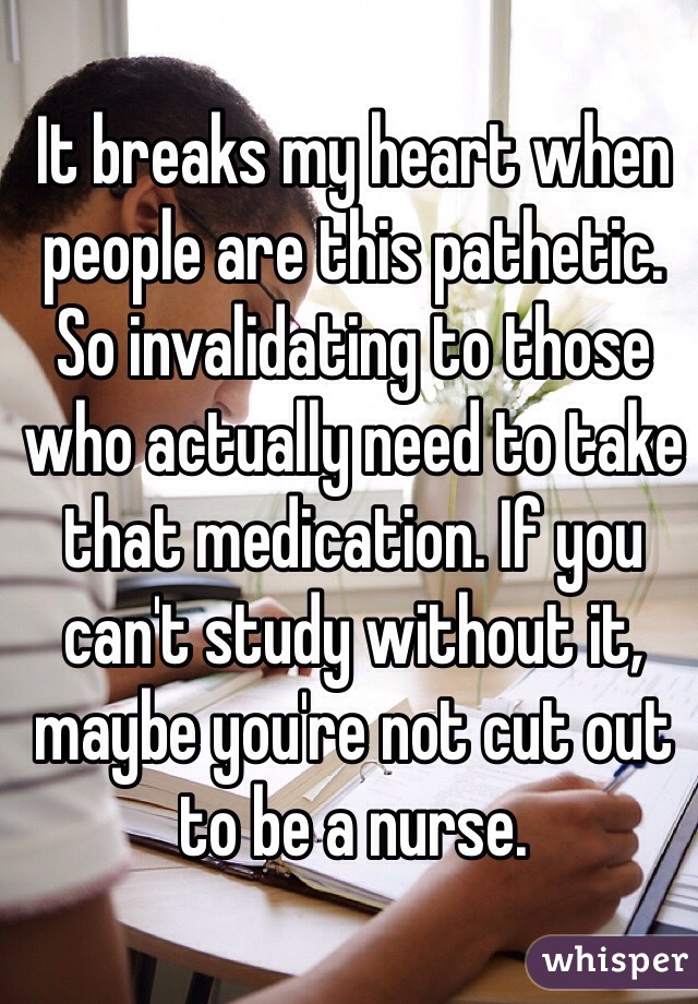 It breaks my heart when people are this pathetic. So invalidating to those who actually need to take that medication. If you can't study without it, maybe you're not cut out to be a nurse. 