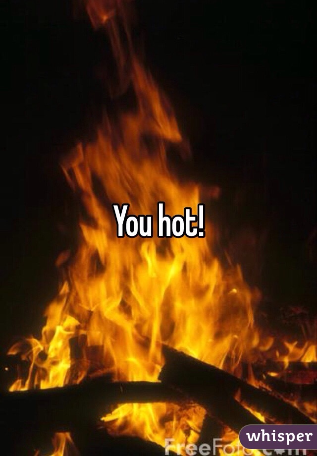 You hot! 