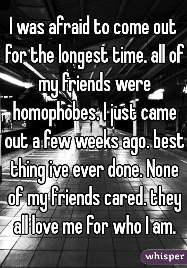 I was afraid to come out for the longest time. all of my friends were homophobes. I just came out a few weeks ago. best thing ive ever done. None of my friends cared. they all love me for who I am.