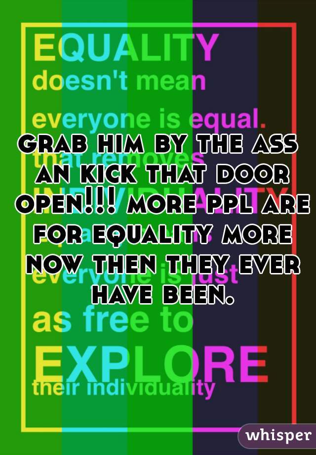 grab him by the ass an kick that door open!!! more ppl are for equality more now then they ever have been.